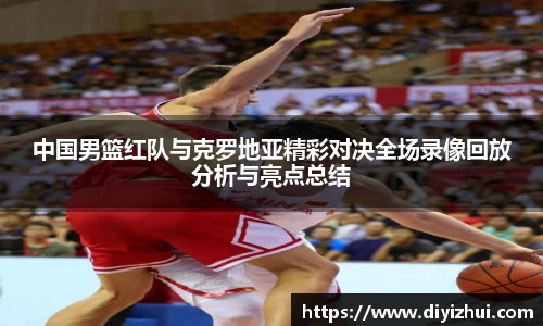 中国男篮红队与克罗地亚精彩对决全场录像回放分析与亮点总结